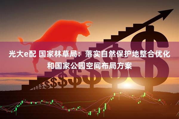 光大e配 国家林草局：落实自然保护地整合优化和国家公园空间布局方案
