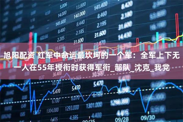 旭阳配资 红军中命运最坎坷的一个军：全军上下无一人在55年授衔时获得军衔_部队_沈克_我党