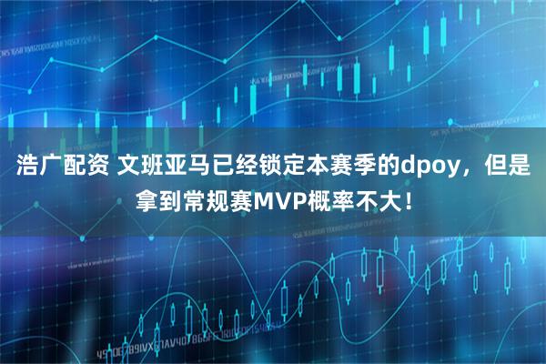 浩广配资 文班亚马已经锁定本赛季的dpoy，但是拿到常规赛MVP概率不大！