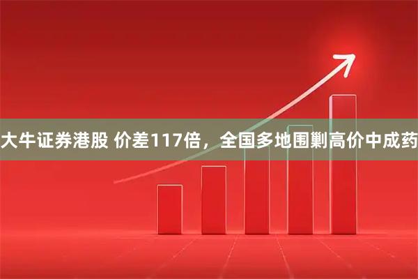 大牛证券港股 价差117倍，全国多地围剿高价中成药