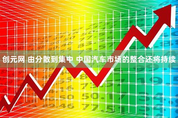 创元网 由分散到集中 中国汽车市场的整合还将持续