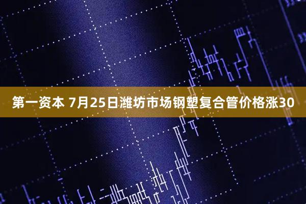 第一资本 7月25日潍坊市场钢塑复合管价格涨30