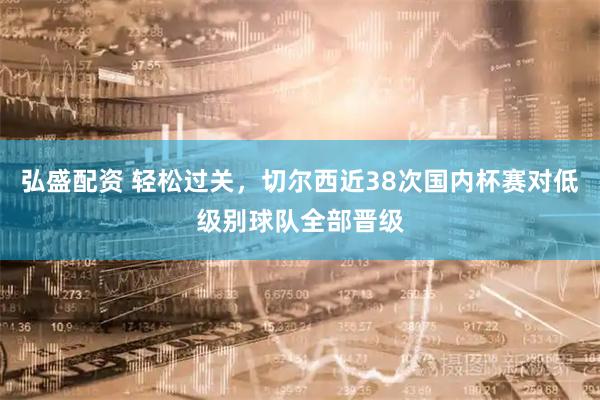弘盛配资 轻松过关，切尔西近38次国内杯赛对低级别球队全部晋级