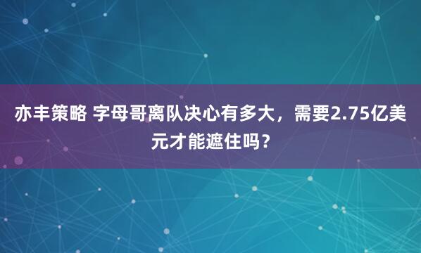 亦丰策略 字母哥离队决心有多大，需要2.75亿美元才能遮住吗？