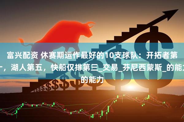 富兴配资 休赛期运作最好的10支球队：开拓者第十，湖人第五，快船仅排第三_交易_芬尼西蒙斯_的能力